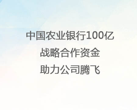 中國(guó)農(nóng)業(yè)銀行100億戰(zhàn)略合作資金助力公司騰飛